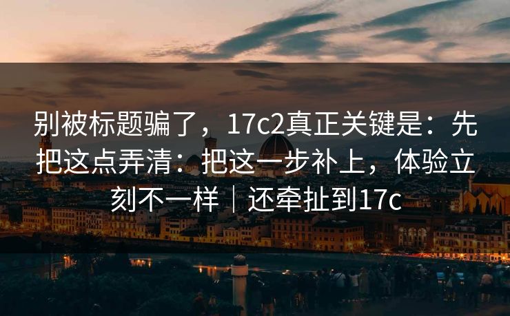 别被标题骗了，17c2真正关键是：先把这点弄清：把这一步补上，体验立刻不一样｜还牵扯到17c  第1张