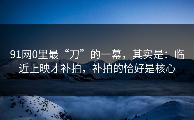 91网0里最“刀”的一幕,其实是:临近上映才补拍,补拍的恰好是核心 第1张 91网0里最“刀”的一幕,其实是:临近上映才补拍,补拍的恰好是核心 第1张