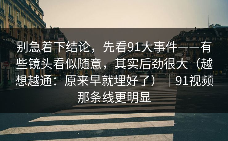 别急着下结论,先看91大事件——有些镜头看似随意,其实后劲很大(越想越通:原来早就埋好了)|91视频那条线更明显 第1张 别急着下结论,先看91大事件——有些镜头看似随意,其实后劲很大(越想越通:原来早就埋好了)|91视频那条线更明显 第1张