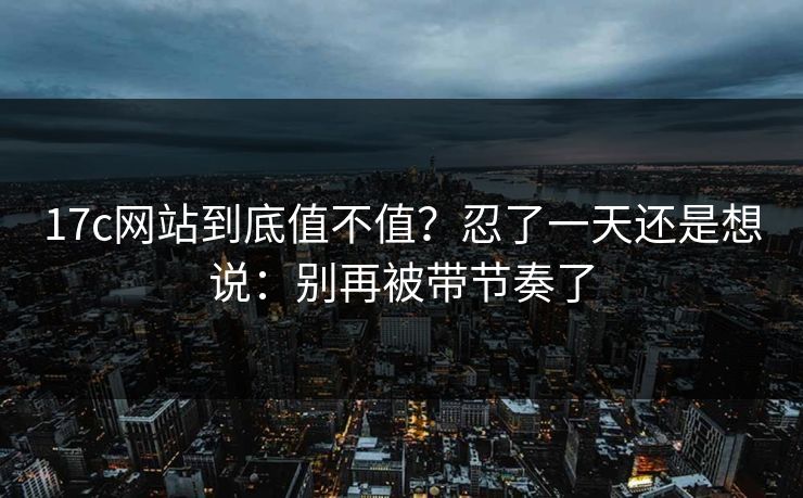 17c网站到底值不值?忍了一天还是想说:别再被带节奏了 第1张 17c网站到底值不值?忍了一天还是想说:别再被带节奏了 第1张