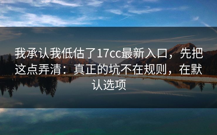 我承认我低估了17cc最新入口,先把这点弄清:真正的坑不在规则,在默认选项 第1张 我承认我低估了17cc最新入口,先把这点弄清:真正的坑不在规则,在默认选项 第1张