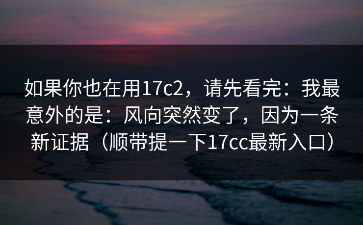 如果你也在用17c2,请先看完:我最意外的是:风向突然变了,因为一条新证据(顺带提一下17cc最新入口) 第1张 如果你也在用17c2,请先看完:我最意外的是:风向突然变了,因为一条新证据(顺带提一下17cc最新入口) 第1张