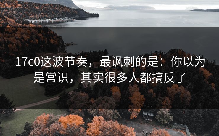 17c0这波节奏，最讽刺的是：你以为是常识，其实很多人都搞反了  第1张