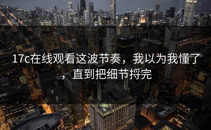 17c在线观看这波节奏,我以为我懂了,直到把细节捋完 第1张 17c在线观看这波节奏,我以为我懂了,直到把细节捋完 第1张