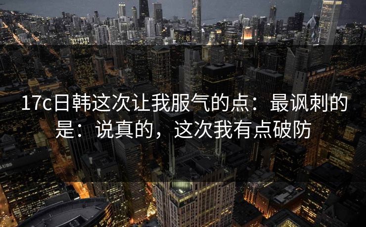 17c日韩这次让我服气的点:最讽刺的是:说真的,这次我有点破防 第1张 17c日韩这次让我服气的点:最讽刺的是:说真的,这次我有点破防 第1张
