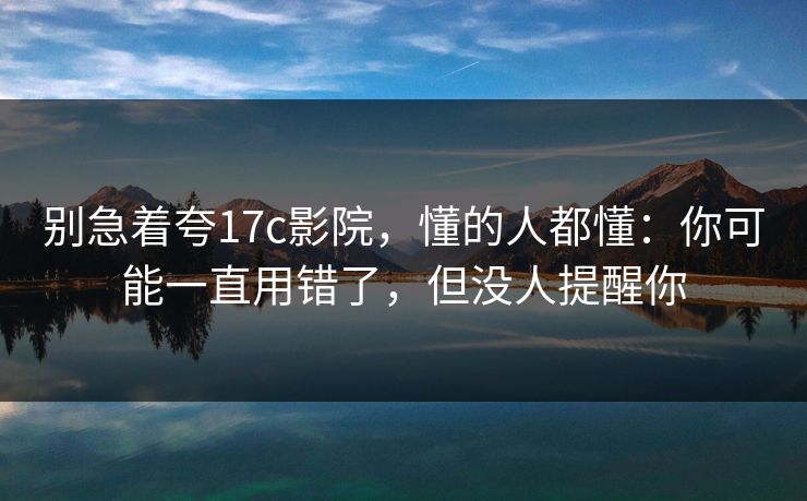 别急着夸17c影院，懂的人都懂：你可能一直用错了，但没人提醒你  第1张