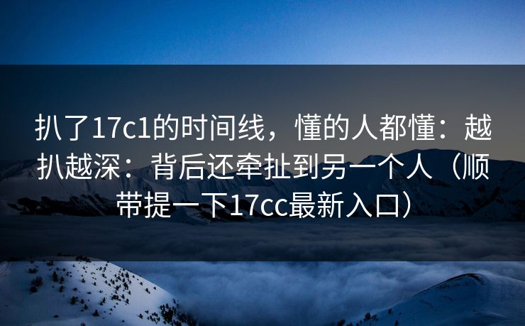 扒了17c1的时间线，懂的人都懂：越扒越深：背后还牵扯到另一个人（顺带提一下17cc最新入口）  第1张