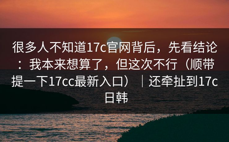 很多人不知道17c官网背后,先看结论:我本来想算了,但这次不行(顺带提一下17cc最新入口)|还牵扯到17c日韩 第1张 很多人不知道17c官网背后,先看结论:我本来想算了,但这次不行(顺带提一下17cc最新入口)|还牵扯到17c日韩 第1张