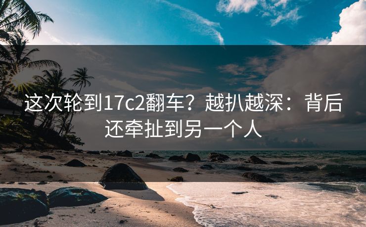 这次轮到17c2翻车?越扒越深:背后还牵扯到另一个人 这次轮到17c2翻车?越扒越深:背后还牵扯到另一个人