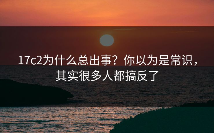 17c2为什么总出事？你以为是常识，其实很多人都搞反了  第1张