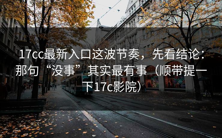 17cc最新入口这波节奏,先看结论:那句“没事”其实最有事(顺带提一下17c影院) 第1张 17cc最新入口这波节奏,先看结论:那句“没事”其实最有事(顺带提一下17c影院) 第1张