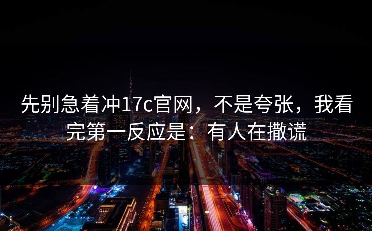 先别急着冲17c官网,不是夸张,我看完第一反应是:有人在撒谎 第1张 先别急着冲17c官网,不是夸张,我看完第一反应是:有人在撒谎 第1张