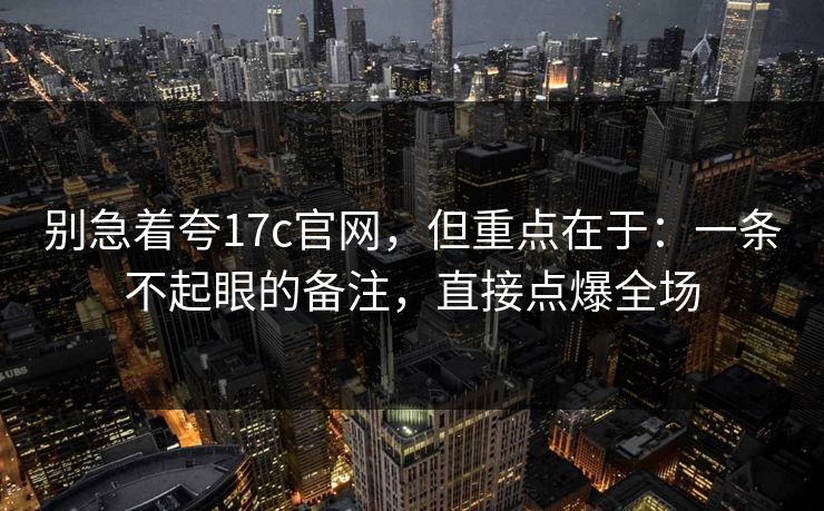 别急着夸17c官网,但重点在于:一条不起眼的备注,直接点爆全场 第1张 别急着夸17c官网,但重点在于:一条不起眼的备注,直接点爆全场 第1张