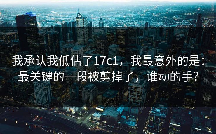 我承认我低估了17c1,我最意外的是:最关键的一段被剪掉了,谁动的手? 第1张 我承认我低估了17c1,我最意外的是:最关键的一段被剪掉了,谁动的手? 第1张