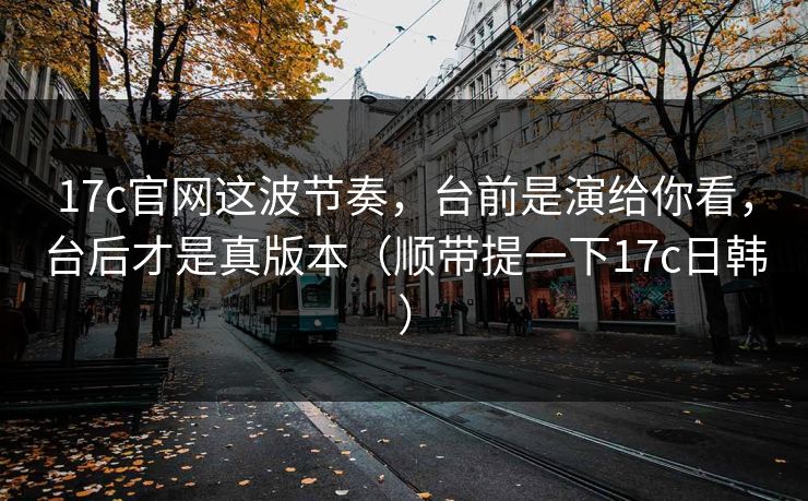 17c官网这波节奏，台前是演给你看，台后才是真版本（顺带提一下17c日韩）  第1张