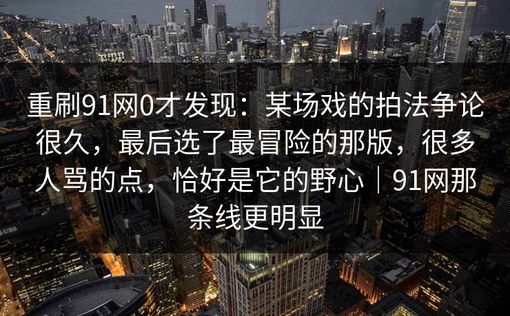 重刷91网0才发现:某场戏的拍法争论很久,最后选了最冒险的那版,很多人骂的点,恰好是它的野心|91网那条线更明显 第1张 重刷91网0才发现:某场戏的拍法争论很久,最后选了最冒险的那版,很多人骂的点,恰好是它的野心|91网那条线更明显 第1张