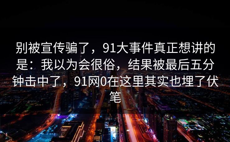 别被宣传骗了，91大事件真正想讲的是：我以为会很俗，结果被最后五分钟击中了，91网0在这里其实也埋了伏笔  第1张