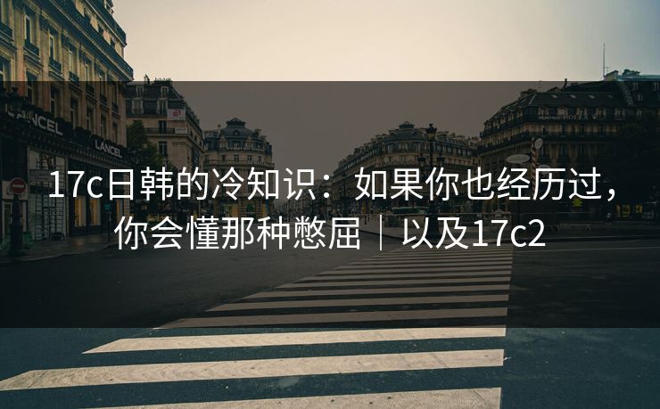 17c日韩的冷知识：如果你也经历过，你会懂那种憋屈｜以及17c2  第1张