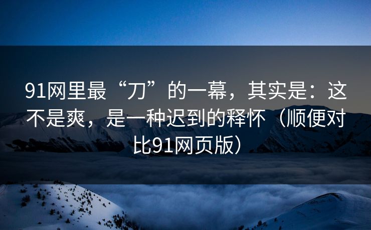 91网里最“刀”的一幕，其实是：这不是爽，是一种迟到的释怀（顺便对比91网页版）  第1张