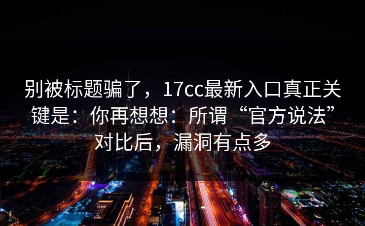 别被标题骗了,17cc最新入口真正关键是:你再想想:所谓“官方说法”对比后,漏洞有点多 第1张 别被标题骗了,17cc最新入口真正关键是:你再想想:所谓“官方说法”对比后,漏洞有点多 第1张