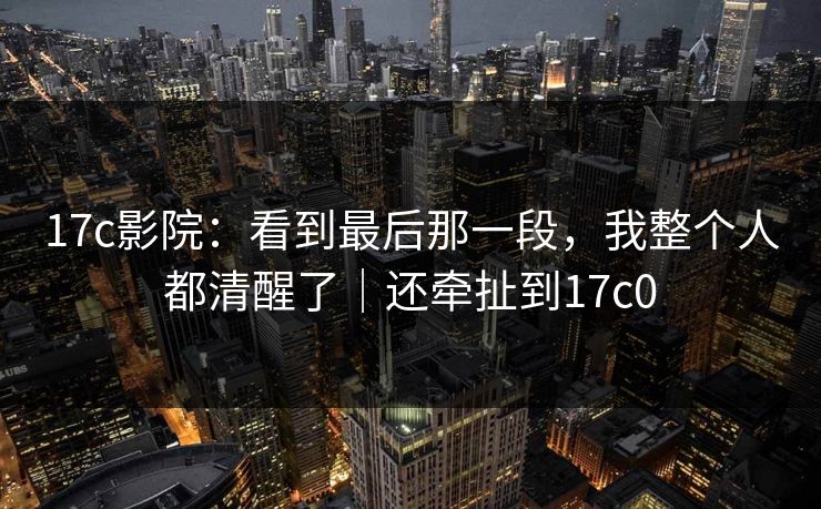 17c影院：看到最后那一段，我整个人都清醒了｜还牵扯到17c0  第1张