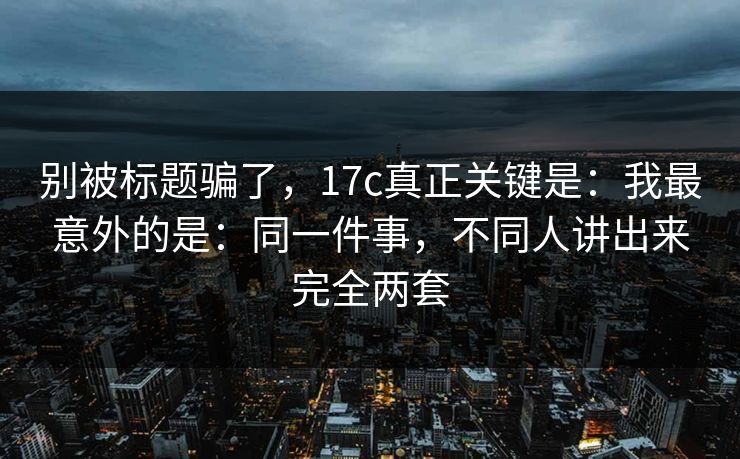 别被标题骗了，17c真正关键是：我最意外的是：同一件事，不同人讲出来完全两套  第1张