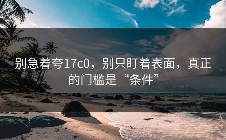别急着夸17c0,别只盯着表面,真正的门槛是“条件” 第1张 别急着夸17c0,别只盯着表面,真正的门槛是“条件” 第1张