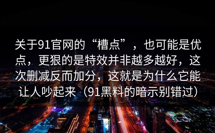 关于91官网的“槽点”,也可能是优点,更狠的是特效并非越多越好,这次删减反而加分,这就是为什么它能让人吵起来(91黑料的暗示别错过) 第1张 关于91官网的“槽点”,也可能是优点,更狠的是特效并非越多越好,这次删减反而加分,这就是为什么它能让人吵起来(91黑料的暗示别错过) 第1张