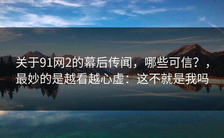 关于91网2的幕后传闻，哪些可信？，最妙的是越看越心虚：这不就是我吗  第1张