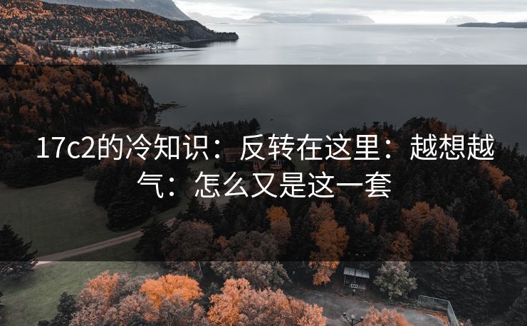 17c2的冷知识:反转在这里:越想越气:怎么又是这一套 第1张 17c2的冷知识:反转在这里:越想越气:怎么又是这一套 第1张