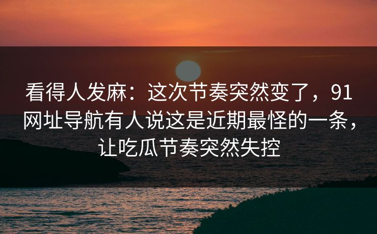看得人发麻:这次节奏突然变了,91网址导航有人说这是近期最怪的一条,让吃瓜节奏突然失控 第1张 看得人发麻:这次节奏突然变了,91网址导航有人说这是近期最怪的一条,让吃瓜节奏突然失控 第1张