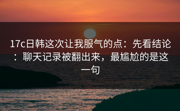 17c日韩这次让我服气的点:先看结论:聊天记录被翻出来,最尴尬的是这一句 第1张 17c日韩这次让我服气的点:先看结论:聊天记录被翻出来,最尴尬的是这一句 第1张