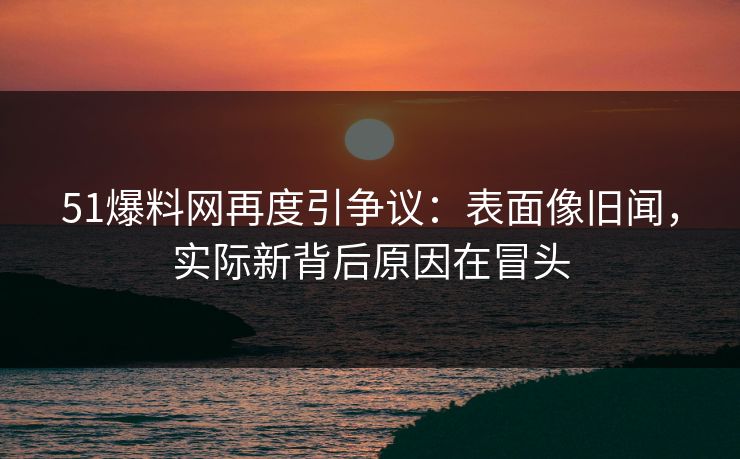 51爆料网再度引争议：表面像旧闻，实际新背后原因在冒头  第1张